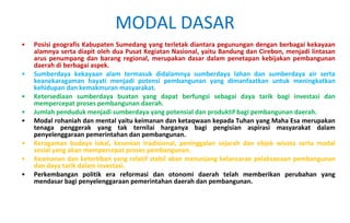 Posisi geografis Kabupaten Sumedang yang terletak diantara pegunungan dengan berbagai kekayaan alamnya serta diapit oleh dua Pusat Kegiatan Nasional, yaitu Bandung dan Cirebon, menjadi lintasan arus penumpang dan barang regional, merupakan dasar dalam penetapan kebijakan pembangunan daerah di berbagai aspek. Sumberdaya kekayaan alam termasuk didalamnya sumberdaya lahan dan sumberdaya air serta keanekaragaman hayati menjadi potensi pembangunan yang dimanfaatkan untuk meningkatkan kehidupan dan kemakmuran masyarakat. Ketersediaan sumberdaya buatan yang dapat berfungsi sebagai daya tarik bagi investasi dan mempercepat proses pembangunan daerah. Jumlah penduduk menjadi sumberdaya yang potensial dan produktif bagi pembangunan daerah. Modal rohaniah dan mental yaitu keimanan dan ketaqwaan kepada Tuhan yang Maha Esa merupakan tenaga penggerak yang tak ternilai harganya bagi pengisian aspirasi masyarakat dalam penyelenggaraan pemerintahan dan pembangunan.  Keragaman budaya lokal, kesenian tradisional, peninggalan sejarah dan objek wisata serta modal sosial yang akan mempercepat proses pembangunan. Keamanan dan ketertiban yang relatif stabil akan menunjang kelancaran pelaksanaan pembangunan dan daya tarik dalam investasi.  Perkembangan politik era reformasi dan otonomi daerah telah memberikan perubahan yang mendasar bagi penyelenggaraan pemerintahan daerah dan pembangunan.  MODAL DASAR 