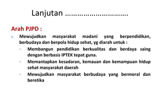 Arah PJPD : Mewujudkan masyarakat madani yang berpendidikan, berbudaya dan berpola hidup sehat , yg diarah untuk : Membangun pendidikan berkualitas dan berdaya saing dengan berbasis IPTEK tepat guna. Memantapkan kesadaran, kemauan dan kemampuan hidup sehat masyarakat daerah Mewujudkan masyarakat berbudaya yang bermoral dan beretika Lanjutan …………………………. 