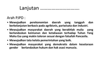 Arah PJPD : Mewujudkan perekonomian daerah yang tangguh dan berkelanjutan berbasis pada agribisnis, pariwisata dan industri. Mewujudkan masyarakat daerah yang berakhlak mulia  yang berlandaskan keimanan dan ketakwaan terhadap Tuhan Yang Maha Esa yang makin toleran sesuai dengan falsafah Pancasila. Mewujudkan tata kelola pemerintahan yang baik . Mewujudkan masyarakat yang demokratis dalam kesetaraan gender  berlandaskan hukum dan hak asasi manusia. Lanjutan …………………………. 