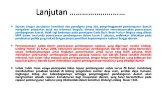 Sejalan dengan perubahan konstitusi dan paradigma yang ada, penyelenggaraan pembangunan daerah mengalami perubahan sejak era reformasi bergulir, dimana kebutuhan menyempurnakan perencanaan pembangunan daerah, tidak lagi bertumpu pada penetapan Garis Garis Besar Haluan Negara yang dibuat MPR dalam memandu perencanaan pembangunan dalam kurun 5 tahunan, melainkan diletakkan pada pendekatan politis yang terkait dengan proses pemilihan kepemimpinan nasional hingga daerah.  P enyempurnaan dalam sistem perencanaan pembangunan nasional, yang digariskan melalui Undang-Undang Nomor 25 tahun 2004, kebutuhan perencanaan pembangunan daerah yang saling berkorelasi secara berkesinambungan antar tingkatan pemerintahan untuk kurun yang lebih panjang, telah meletakkan perencanaan pembangunan jangka panjang nasional dan daerah, harus semakin memiliki relevansi, baik dalam fokus maupun pola penanganannya, dengan tetap memberikan ruang kekhasan dan kapasitas potensi daerah dalam meletakkan urgensi penanganan permasalahan yang dihadapi daerah Untuk itulah maka upaya pencapaian fokus tujuan pembangunan untuk kurun 20 tahun mendatang membutuhkan penataan kembali di bidang pengelolaan sumber daya alam, sumber daya manusia, lingkungan hidup dan kelembagaannya sehingga penyelenggaran pembangunan daerah akan menghasilkan sebuah capaian kemakmuran bagi masyarakat daerah, yang turut berkontribusi pada capaian pembangunan nasional yang dikehendaki dalam konstitusi Undang Undang  Dasar 1945. Lanjutan ……………………… 
