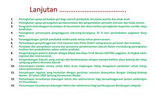 Peningkatan upaya perbaikan gizi bagi seluruh penduduk, terutama wanita dan anak-anak Peningkatan upaya pencegahan pemberantasan dan pengendalian penyakit menular dan tidak meular. Penguatan kelembagaan kesehatan di kecamatan dan desa melalui peningkatan kapasitas sumber daya kesehatan .  Peningkatan penyerapan pengangguran sekurang-kurangnya 25 % dari penambahan angkatan kerja baru .  Penanggulangan jumlah penduduk miskin pada setiap tahun perencanaan . Pemantapan penyelenggaraan Unit Layanan Satu Pintu Dalam setiap proses perijinan dan investasi. Penataan dan penyediaan sarana dan prasarana perekonomian daerah dalam mendukung peningkatan kualitas dan produktivitas sektor-sektor produksi. Pengembangan potensi daerah sebagai Objek dan Daya Tarik Wisata (ODTW) unggulan  di tingkat lokal, regional dan internasional. Pengembangan industri yang sinergis dan berkelanjutan dengan memperhatikan daya dukung dan daya tampung potensi ekonomi daerah Pemantapan kondisi neraca untuk baku mutu lingkungan hidup mengalami perbaikan untuk setiap tahun perencanaan . Pemantapan regulasi yang berkaitan dengan perijinan investasi disesuaikan dengan Undang-Undang Nomor  25 tahun 2007 tentang Penanaman Modal . Pemantapan tersedianya dukungan teknis dan admisnistrasi bagi penyelenggaraan proses pelelangan tol Cisumdawu . Pemantapan tersedianya dukungan teknis dan adminstrasi bagi pembangunan Bendungan Jatigede . Lanjutan ………………………………. 