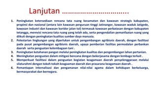 Peningkatan ketersediaan rencana tata ruang kecamatan dan kawasan strategis kabupaten, propinsi dan nasional (antara lain kawasan perguruan tinggi Jatinangor, kawasan waduk Jatigede, kawasan industri dan kawasan koridor jalan tol) termasuk kawasan perbatasan dengan kabupaten tetangga, merevisi rencana tata ruang yang telah ada, serta pengendalian pemanfaatan ruang yang diikuti dengan peningkatan kualitas sumber daya manusia.  Pelestarian lingkungan yang diperlukan untuk pengembangan agribisnis daerah, dengan fasilitasi pada pusat pengembangan agribisnis daerah, upaya pemberian fasilitas permodalan perbankan daerah  serta penguatan kelembagaan tani . Peningkatan ketahanan pangan melalui peningkatan kualitas dan pengembangan lahan pertanian. Meningkatan penguatan dalam mitigasi bencana dengan bekerjasama dengan lembaga terkait . Memperkuat fasilitasi dalam penguatan kegiatan keagamaan daerah penyelenggaraan melalui silaturahmi dengan tokoh tokoh keagaaman daerah dan prasarana keagamaan daerah . Pemantapan internalisasi dan pengamanan nilai-nilai agama dalam kehidupan berkeluarga, bermasyarakat dan bernegara. Lanjutan …………………………... 