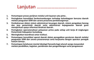 Pemantapan proses perijinan melalui unit layanan satu pintu . Peningkatan konsolidasi berkesinambungan terhadap kelembagaan bencana daerah melalui penguatan SDM dan sarana prasarana pendukungannya . Pembaharuan dalam sistem administrasi keuangan daerah, sistem pengadaan barang dan jasa pemerintah daerah serta administrasi kepegawaian daerah guna memperkuat upaya reformasi birokrasi daerah . Peningkatan operasionalisasi pelayanan prima pada setiap unit kerja di Lingkungan Pemerintah Kabupaten Sumedang. Meningkatkan koordinasi antar institusi. Pemantapan konsolidasi aparat daerah dalam penegakkan peraturan daerah melalui penguatan SDM dan sarana prasarananya serta kerjasama dengan aparatur penegak hukum lainnya . Pemantapan ketahanan mental ideologi Pancasila bagi seluruh warga masyarakat melalui pendidikan, kegiatan, pembinaan dan pengembangan serta pengawasan Lanjutan …………………………... 