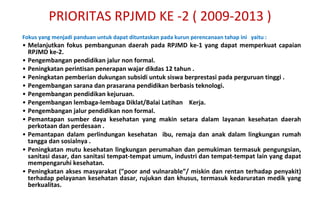 F okus yang menjadi panduan untuk dapat dituntaskan pada kurun perencanaan tahap ini  yaitu : Melanjutkan fokus pembangunan daerah pada RPJMD ke-1 yang dapat memperkuat capaian RPJMD ke-2. Pengembangan pendidikan jalur non formal. Peningkatan perintisan penerapan wajar dikdas 12 tahun . Peningkatan pemberian dukungan subsidi untuk siswa berprestasi pada perguruan tinggi . Pengembangan sarana dan prasarana pendidikan berbasis teknologi. Pengembangan pendidikan kejuruan. Pengembangan lembaga-lembaga Diklat/Balai Latihan  Kerja.  Pengembangan jalur pendidikan non formal. Pemantapan sumber daya kesehatan yang makin setara dalam layanan kesehatan daerah perkotaan dan perdesaan . Pemantapan dalam perlindungan kesehatan  ibu, remaja dan anak dalam lingkungan rumah tangga dan sosialnya .  Peningkatan mutu kesehat a n lingkungan perumahan dan pemukiman termasuk pengungsian, sanitasi dasar, dan sanitasi tempat-tempat umum, industri dan tempat-tempat lain yang dapat mempengaruhi kesehatan. Peningkatan akses masyarakat (”poor and vulnarable”/ miskin dan rentan terhadap penyakit) terhadap pelayanan kesehatan dasar, rujukan dan khusus, termasuk kedaruratan medik yang berkualitas. PRIORITAS RPJMD KE -2 ( 2009-2013 ) 