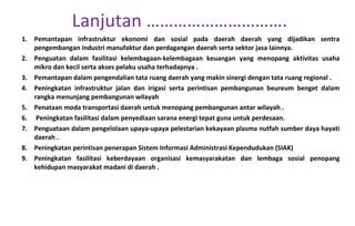 Pemantapan infrastruktur ekonomi dan sosial pada daerah daerah yang dijadikan sentra pengembangan industri manufaktur dan perdagangan daerah serta sektor jasa lainnya. Penguatan dalam fasilitasi kelembagaan-kelembagaan keuangan yang menopang aktivitas usaha mikro dan kecil serta akses pelaku usaha terhadapnya . Pemantapan dalam pengendalian tata ruang daerah yang makin sinergi dengan tata ruang regional . Peningkatan infrastruktur jalan dan irigasi serta perintisan pembangunan beureum benget dalam rangka menunjang pembangunan wilayah  Penataan moda transportasi daerah untuk menopang pembangunan antar wilayah . Peningkatan fasilitasi dalam penyediaan sarana energi tepat guna untuk perdesaan. Penguataan dalam pengelolaan upaya-upaya pelestarian kekayaan plasma nutfah sumber daya hayati daerah . Peningkatan perintisan penerapan Sistem Informasi Administrasi Kependudukan (SIAK) Peningkatan fasilitasi keberdayaan organisasi kemasyarakatan dan lembaga sosial penopang kehidupan masyarakat madani di daerah . Lanjutan …………………………. 