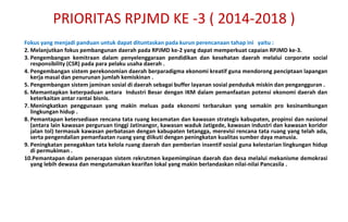 F okus yang menjadi panduan untuk dapat dituntaskan pada kurun perencanaan tahap ini  yaitu : Melanjutkan fokus pembangunan daerah pada RPJMD ke-2 yang dapat memperkuat capaian RPJMD ke-3. Pengembangan kemitraan dalam penyelenggaraan pendidikan dan kesehatan daerah melalui corporate social responsibility (CSR) pada para pelaku usaha daerah . Pengembangan sistem perekonomian daerah berparadigma ekonomi kreatif guna mendorong penciptaan lapangan kerja masal dan penurunan jumlah kemiskinan . Pengembangan sistem jaminan sosial di daerah sebagai buffer layanan sosial penduduk miskin dan pengangguran .  Memantapkan keterpaduan antara  Industri Besar dengan IKM dalam pemanfaatan potensi ekonomi daerah dan keterkaitan antar rantai bisnis. Meningkatkan penggunaan yang makin meluas pada ekonomi terbarukan yang semakin pro kesinambungan lingkungan hidup . Pemantapan ketersediaan rencana tata ruang kecamatan dan kawasan strategis kabupaten, propinsi dan nasional (antara lain kawasan perguruan tinggi Jatinangor, kawasan waduk Jatigede, kawasan industri dan kawasan koridor jalan tol) termasuk kawasan perbatasan dengan kabupaten tetangga, merevisi rencana tata ruang yang telah ada, serta pengendalian pemanfaatan ruang yang diikuti dengan peningkatan kualitas sumber daya manusia. Peningkatan penegakkan tata kelola ruang daerah dan pemberian insentif sosial guna kelestarian lingkungan hidup di permukiman . Pemantapan dalam penerapan sistem rekrutmen kepemimpinan daerah dan desa melalui mekanisme demokrasi yang lebih dewasa dan mengutamakan kearifan lokal yang makin berlandaskan nilai-nilai Pancasila . PRIORITAS RPJMD KE -3 ( 2014-2018 ) 