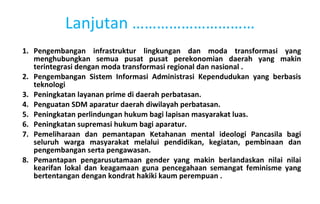 Pengembangan infrastruktur lingkungan dan moda transformasi yang menghubungkan semua pusat pusat perekonomian daerah yang makin terintegrasi dengan moda transformasi regional dan nasional .  Pengembangan Sistem Informasi Administrasi Kependudukan yang berbasis teknologi Peningkatan layanan prime di daerah perbatasan. Penguatan SDM aparatur daerah diwilayah perbatasan. Peningkatan perlindungan hukum bagi lapisan masyarakat luas. Peningkatan supremasi hukum bagi aparatur. Pemeliharaan dan pemantapan Ketahanan mental ideologi Pancasila bagi seluruh warga masyarakat melalui pendidikan, kegiatan, pembinaan dan pengembangan serta pengawasan. Pemantapan pengarusutamaan gender yang makin berlandaskan nilai nilai kearifan lokal dan keagamaan guna pencegahaan semangat feminisme yang bertentangan dengan kondrat hakiki kaum perempuan . Lanjutan ………………………… 