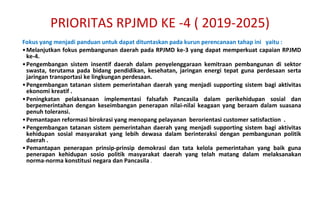 F okus yang menjadi panduan untuk dapat dituntaskan pada kurun perencanaan tahap ini  yaitu : Melanjutkan fokus pembangunan daerah pada RPJMD ke-3 yang dapat memperkuat capaian RPJMD ke-4. Pengembangan sistem insentif daerah dalam penyelenggaraan kemitraan pembangunan di sektor swasta, terutama pada bidang pendidikan, kesehatan, jaringan energi tepat guna perdesaan serta jaringan transportasi ke lingkungan perdesaan.  Pengembangan tatanan sistem pemerintahan daerah yang menjadi supporting sistem bagi aktivitas ekonomi kreatif . Peningkatan pelaksanaan implementasi falsafah Pancasila dalam perikehidupan sosial dan berpemerintahan dengan keseimbangan penerapan nilai-nilai keagaan yang beraam dalam suasana penuh toleransi. Pemantapan reformasi birokrasi yang menopang pelayanan  berorientasi customer satisfaction  . Pengembangan tatanan sistem pemerintahan daerah yang menjadi supporting sistem bagi aktivitas kehidupan sosial masyarakat yang lebih dewasa dalam berinteraksi dengan pembangunan politik daerah . Pemantapan penerapan prinsip-prinsip demokrasi dan tata kelola pemerintahan yang baik guna penerapan kehidupan sosio politik masyarakat daerah yang telah matang dalam melaksanakan norma-norma konstitusi negara dan Pancasila  . PRIORITAS RPJMD KE -4 ( 2019-2025) 