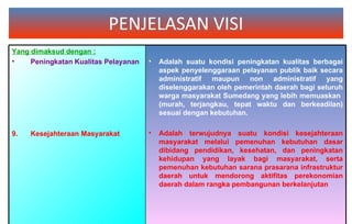 PENJELASAN VISI Yang dimaksud dengan : Peningkatan Kualitas Pelayanan   Kesejahteraan Masyarakat Adalah suatu kondisi peningkatan kualitas berbagai aspek penyelenggaraan pelayanan publik baik secara administratif maupun non administratif yang diselenggarakan oleh pemerintah daerah bagi seluruh warga masyarakat Sumedang yang lebih memuaskan  (murah, terjangkau, tepat waktu dan berkeadilan) sesuai dengan kebutuhan. Adalah terwujudnya suatu kondisi kesejahteraan masyarakat melalui pemenuhan kebutuhan dasar dibidang pendidikan, kesehatan, dan peningkatan kehidupan yang layak bagi masyarakat, serta pemenuhan kebutuhan sarana prasarana infrastruktur daerah untuk mendorong aktifitas perekonomian daerah dalam rangka pembangunan berkelanjutan 