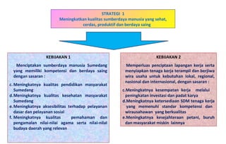 STRATEGI  1 Meningkatkan kualitas sumberdaya manusia yang sehat, cerdas, produktif dan berdaya saing KEBIJAKAN 1 Menciptakan sumberdaya manusia Sumedang yang memiliki kompetensi dan berdaya saing dengan sasaran : Meningkatnya kualitas pendidikan masyarakat Sumedang Meningkatnya kualitas kesehatan masyarakat Sumedang Meningkatnya aksesibilitas terhadap pelayanan dasar dan pelayanan sosial Meningkatnya kualitas  pemahaman dan pengamalan nilai-nilai agama serta nilai-nilaI budaya daerah yang relevan KEBIJAKAN 2 Memperluas penciptaan lapangan kerja serta menyiapkan tenaga kerja terampil dan berjiwa wira usaha untuk kebutuhan lokal, regional, nasional dan internasional, dengan sasaran : Meningkatnya kesempatan kerja  melalui  peningkatan investasi dan padat karya Meningkatnya ketersediaan SDM tenaga kerja  yang memenuhi standar kompetensi dan wirausahawan  yang berkualitas  Meningkatnya kesejahteraan petani, buruh dan masyarakat miskin  lainnya 