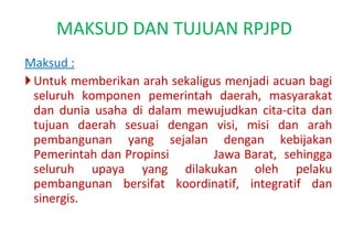 Maksud : U ntuk memberikan arah sekaligus menjadi acuan bagi seluruh komponen pemerintah daerah, masyarakat dan dunia usaha di dalam mewujudkan cita-cita dan tujuan daerah sesuai dengan visi, misi dan arah pembangunan yang sejalan dengan kebijakan Pemerintah dan Propinsi  Jawa Barat,  sehingga seluruh upaya yang dilakukan oleh pelaku pembangunan bersifat koordinatif, integratif dan sinergis. MAKSUD DAN TUJUAN RPJPD  