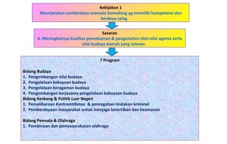 Kebijakan 1 Menciptakan sumberdaya manusia Sumedang yg memiliki kompetensi dan berdaya saing  7 Program Bidang Budaya   1.  Pengembangan nilai budaya   2.  Pengelolaan kekayaan budaya     3.  Pengelolaan keragaman budaya   4.  Pengembangan kerjasama pengelolaan kekayaan budaya     Bidang Kesbang & Politik Luar Negeri 1.  Pemeliharaan Kantramtibmas  & pencegahan tindakan kriminal 2.  Pemberdayaan masyarakat untuk menjaga ketertiban dan keamanan Bidang Pemuda & Olahraga 1.  Pembinaan dan pemasayrakatan olahraga Sasaran d. Meningkatnya kualitas pemahaman & pengamalan nilai-nilai agama serta nilai budaya daerah yang relevan 