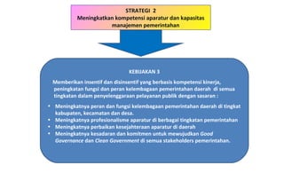 KEBIJAKAN 3 Memberikan insentif dan disinsentif yang berbasis kompetensi kinerja, peningkatan fungsi dan peran kelembagaan pemerintahan daerah  di semua tingkatan dalam penyelenggaraan pelayanan publik dengan sasaran : Meningkatnya peran dan fungsi kelembagaan pemerintahan daerah di tingkat kabupaten, kecamatan dan desa. Meningkatnya profesionalisme aparatur di berbagai tingkatan pemerintahan Meningkatnya perbaikan kesejahteraan aparatur di daerah Meningkatnya kesadaran dan komitmen untuk mewujudkan  Good Governance  dan  Clean Government  di semua stakeholders pemerintahan. STRATEGI  2 Meningkatkan kompetensi aparatur dan kapasitas manajemen pemerintahan 