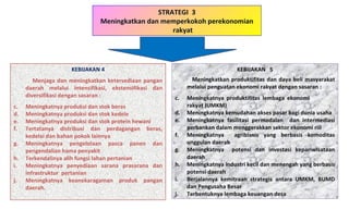 STRATEGI  3 Meningkatkan dan memperkokoh perekonomian rakyat KEBIJAKAN 4 Menjaga dan meningkatkan ketersediaan pangan daerah melalui intensifikasi, ekstensifikasi dan diversifikasi dengan sasaran : Meningkatnya produksi dan stok beras Meningkatnya produksi dan stok kedele Meningkatnya produksi dan stok protein hewani Tertatanya distribusi dan perdagangan beras, kedelai dan bahan pokok lainnya Meningkatnya pengelolaan pasca panen dan pengendalian hama penyakit Terkendalinya alih fungsi lahan pertanian Meningkatnya penyediaan sarana prasarana dan infrastruktur  pertanian Meningkatnya keanekaragaman produk pangan daerah. KEBIJAKAN  5 Meningkatkan produktifitas dan daya beli masyarakat melalui penguatan ekonomi rakyat dengan sasaran : Meningkatnya produktifitas lembaga ekonomi  rakyat (UMKM) Meningkatnya kemudahan akses pasar bagi dunia usaha Meningkatnya fasilitasi permodalan  dan intermediasi perbankan dalam menggerakkan sektor ekonomi riil Meningkatnya  agribisnis yang berbasis komoditas unggulan daerah Meningkatnya  potensi dan investasi kepariwisataan daerah Meningkatnya industri kecil dan menengah yang berbasis potensi daerah Berjalannya kemitraan strategis antara UMKM, BUMD dan Pengusaha Besar Terbentuknya lembaga keuangan desa 