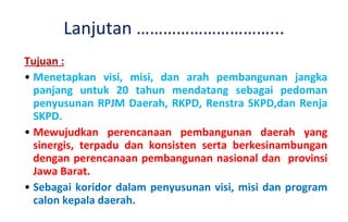 Tujuan : Menetapkan visi, misi, dan arah pembangunan jangka panjang untuk 20 tahun mendatang sebagai pedoman penyusunan RPJM Daerah, RKPD, Renstra SKPD,dan Renja  SKPD .  Mewujudkan perencanaan pembangunan daerah yang sinergis, terpadu dan konsisten serta berkesinambungan dengan perencanaan pembangunan nasional dan  provinsi Jawa Barat.  Sebagai koridor dalam penyusunan visi, misi dan program calon kepala daerah. Lanjutan …………………………... 