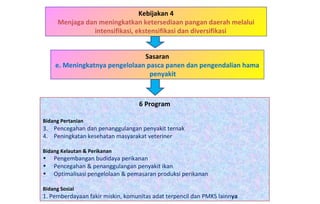 Kebijakan 4 Menjaga dan meningkatkan ketersediaan pangan daerah melalui intensifikasi, ekstensifikasi dan diversifikasi  6 Program Bidang Pertanian   Pencegahan dan penanggulangan penyakit ternak Peningkatan kesehatan masyarakat veteriner Bidang Kelautan & Perikanan Pengembangan budidaya perikanan Pencegahan & penanggulangan penyakit ikan Optimalisasi pengelolaan & pemasaran produksi perikanan Bidang Sosial 1. Pemberdayaan fakir miskin, komunitas adat terpencil dan PMKS lainn ya Sasaran e. Meningkatnya pengelolaan pasca panen dan pengendalian hama penyakit 