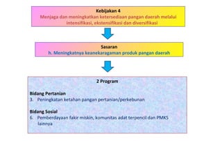 Kebijakan 4 Menjaga dan meningkatkan ketersediaan pangan daerah melalui intensifikasi, ekstensifikasi dan diversifikasi 2 Program Bidang Pertanian   Peningkatan ketahan pangan pertanian/perkebunan Bidang Sosial Pemberdayaan fakir miskin, komunitas adat terpencil dan PMKS  lainnya Sasaran h. Meningkatnya keanekaragaman produk pangan daerah 
