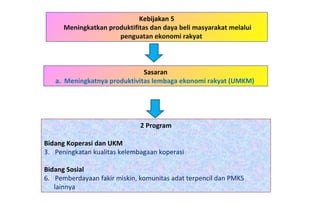 Kebijakan 5 Meningkatkan produktifitas dan daya beli masyarakat melalui penguatan ekonomi rakyat  2 Program Bidang Koperasi dan UKM   Peningkatan kualitas kelembagaan koperasi Bidang Sosial Pemberdayaan fakir miskin, komunitas adat terpencil dan PMKS  lainnya Sasaran a.  Meningkatnya produktivitas lembaga ekonomi rakyat (UMKM)  
