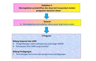 Kebijakan 5 Meningkatkan produktifitas dan daya beli masyarakat melalui penguatan ekonomi rakyat 3 Program Bidang Koperasi dan UKM   Pengembangan sistem pendukung usaha bagi UMKM Penciptaan iklim UKM yang kondusif Bidang Perdagangan Perlindungan konsumen dan pengamanan perdagangan Sasaran b.  Meningkatnya kemudahan akses pasar bagi dunia usaha 