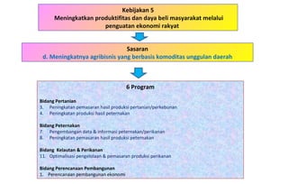 Kebijakan 5 Meningkatkan produktifitas dan daya beli masyarakat melalui penguatan ekonomi rakyat  6 Program Bidang Pertanian   Peningkatan pemasaran hasil produksi pertanian/perkebunan Peningkatan produksi hasil peternakan Bidang Peternakan Pengembangan data & informasi peternakan/perikanan Peningkatan pemasaran hasil produksi peternakan Bidang  Kelautan & Perikanan Optimalisasi pengelolaan & pemasaran produksi perikanan Bidang Perencanaan Pembangunan 1.  Perencanaan pembangunan ekonomi Sasaran d. Meningkatnya agribisnis yang berbasis komoditas unggulan daerah 