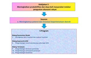 Kebijakan 5 Meningkatkan produktifitas dan daya beli masyarakat melalui penguatan ekonomi rakyat  5 Program Bidang Penanaman Modal   Peningkatan iklim investasi dan realisasi inventasi Bidang Koperasi & UKM Pengembangan sistem pendukung usaha bagi UKM Bidang  Pariwisata Pengembangan destinasi pariwisata Pengembangan pemasaran pariwisata Pengembangan kemitraan Sasaran e. Meningkatnya potensi dan investasi kepariwisataan daerah 
