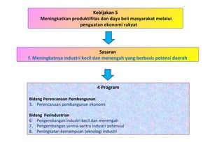 Kebijakan 5 Meningkatkan produktifitas dan daya beli masyarakat melalui penguatan ekonomi rakyat  4 Program Bidang Perencanaan Pembangunan   Perencanaan pembangunan ekonomi Bidang  Perindustrian Pengembangan industri kecil dan menengah Pengembangan sentra-sentra industri potensial Peningkatan kemampuan teknologi industri Sasaran f. Meningkatnya industri kecil dan menengah yang berbasis potensi daerah 