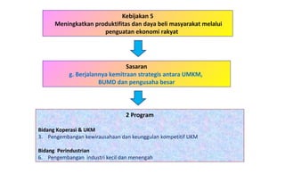 Kebijakan 5 Meningkatkan produktifitas dan daya beli masyarakat melalui penguatan ekonomi rakyat  2 Program Bidang Koperasi & UKM   Pengembangan kewirausahaan dan keunggulan kompetitif UKM Bidang  Perindustrian Pengembangan  industri kecil dan menengah Sasaran g. Berjalannya kemitraan strategis antara UMKM,  BUMD dan pengusaha besar 