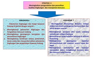 STRATEGI  4 Meningkatkan pengendalian dan pemulihan  kualitas lingkungan  dan manajemen bencana KEBIJAKAN  7 Meningkatkan Manajemen Bencana melalui sistem tata kelola penanganan bencana alam dan sosial dengan sasaran : Meningkatnya kesiapan dini ( early warning system ) dan mitigasi bencana  Berkurangnya resiko kejadian bencana di wilayah Sumedang Meningkatnya penanganan kejadian bencana/wabah dan evakuasi secara cepat dan tepat Meningkatnya pemahaman dan kesiapan masyarakat dalam menghadapi bencana alam dan bencana sosial lainnya KEBIJAKAN 6 Pelestarian lingkungan dan fungsi kawasan lindung di daerah dengan sasaran : Meningkatnya pelestarian lingkungan dan Pengelolaan Kawasan Lindung Meningkatnya penanganan kerusakan dan pencemaran lingkungan Meningkatnya kemitraan antara pemerintah, dunia usaha dan masyarakat dalam pelestarian lingkungan dan pengelolaan kawasan lindung 