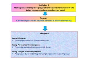 Kebijakan 6 Meningkatkan manajemen pengelolaan bencana melalui sistem tata kelola penanganan bencana alam dan sosial 3 Program Bidang Kehutanan   Perlindungan konservasi sumber daya hutan Bidang  Perencanaan Pembangunan Pengembangan data/informasi/statistik daerah Bidang  Energi & Sumberdaya Mineral Pengawasan & penertiban kegiatan yang berpotensi merusak lingkungan Sasaran b. Berkurangnya resiko kejadian bencana di wilayah Sumedang 