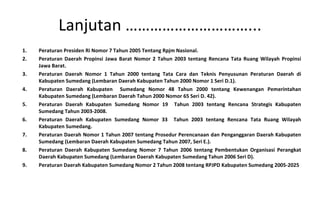 Peraturan Presiden Ri Nomor 7 Tahun 2005 Tentang Rpjm Nasional. Peraturan Daerah Propinsi Jawa Barat Nomor 2 Tahun 2003 tentang Rencana Tata Ruang Wilayah Propinsi Jawa Barat.  Peraturan Daerah Nomor 1 Tahun 2000 tentang Tata Cara dan Teknis Penyusunan Peraturan Daerah di Kabupaten Sumedang (Lembaran Daerah Kabupaten Tahun 2000 Nomor 1 Seri D.1). Peraturan Daerah Kabupaten  Sumedang Nomor 48 Tahun 2000 tentang Kewenangan Pemerintahan Kabupaten Sumedang (Lembaran Daerah Tahun 2000 Nomor 65 Seri D. 42).  Peraturan Daerah Kabupaten Sumedang Nomor 19  Tahun 2003 tentang Rencana Strategis Kabupaten Sumedang Tahun 2003-2008.  Peraturan Daerah Kabupaten Sumedang Nomor 33  Tahun 2003 tentang Rencana Tata Ruang Wilayah Kabupaten Sumedang.  Peraturan Daerah Nomor 1 Tahun 2007 tentang Prosedur Perencanaan dan Penganggaran Daerah Kabupaten Sumedang (Lembaran Daerah Kabupaten Sumedang Tahun 2007, Seri E.).  Peraturan Daerah Kabupaten Sumedang Nomor 7 Tahun 2006 tentang Pembentukan Organisasi Perangkat Daerah Kabupaten Sumedang (Lembaran Daerah Kabupaten Sumedang Tahun 2006 Seri D). Peraturan Daerah Kabupaten Sumedang Nomor 2 Tahun 2008 tentang RPJPD Kabupaten Sumedang 2005-2025 Lanjutan …………………………... 