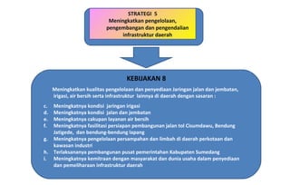 STRATEGI  5 Meningkatkan pengelolaan, pengembangan dan pengendalian infrastruktur daerah KEBIJAKAN 8 Meningkatkan kualitas pengelolaan dan penyediaan Jaringan jalan dan jembatan, irigasi, air bersih serta infrastruktur  lainnya di daerah dengan sasaran : Meningkatnya kondisi  jaringan irigasi Meningkatnya kondisi  jalan dan jembatan Meningkatnya cakupan layanan air bersih Meningkatnya fasilitasi persiapan pembangunan jalan tol Cisumdawu, Bendung Jatigede,  dan bendung-bendung lapang Meningkatnya pengelolaan persampahan dan limbah di daerah perkotaan dan kawasan industri Terlaksananya pembangunan pusat pemerintahan Kabupaten Sumedang Meningkatnya kemitraan dengan masyarakat dan dunia usaha dalam penyediaan dan pemeliharaan infrastruktur daerah 