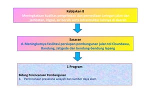 Kebijakan 8 Meningkatkan kualitas pengelolaan dan penyediaan Jaringan jalan dan jembatan, irigasi, air bersih serta infrastruktur lainnya di daerah 1 Program Bidang Perencanaan Pembangunan   Perencanaan prasarana wilayah dan sumber daya alam Sasaran d. Meningkatnya fasilitasi persiapan pembangunan jalan tol Cisundawu, Bandung, Jatigede dan bendung-bendung lapang 