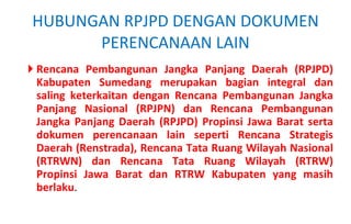 Rencana Pembangunan Jangka Panjang Daerah (RPJPD) Kabupaten Sumedang merupakan bagian integral dan saling keterkaitan dengan Rencana Pembangunan Jangka Panjang Nasional (RPJPN) dan Rencana Pembangunan Jangka Panjang Daerah (RPJPD) Propinsi Jawa Barat serta dokumen perencanaan lain seperti Rencana Strategis Daerah (Renstrada), Rencana Tata Ruang Wilayah Nasional (RTRWN) dan Rencana Tata Ruang Wilayah (RTRW) Propinsi Jawa Barat dan RTRW Kabupaten yang masih berlaku . HUBUNGAN RPJPD DENGAN DOKUMEN PERENCANAAN LAIN 