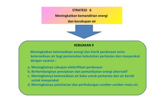 STRATEGI  6 Meningkatkan kemandirian energi  dan kecukupan air KEBIJAKAN 9 Meningkatkan ketersediaan energi dan listrik perdesaan serta ketersediaan air bagi pemenuhan kebutuhan pertanian dan masyarakat dengan sasaran : Meningkatnya cakupan elektrifikasi perdesaan Berkembangnya penciptaan dan pemanfaatan energi alternatif Meningkatnya ketersediaan air baku untuk pertanian dan air bersih untuk masyarakat Meningkatnya pelestarian dan perlindungan sumber-sumber mata air. 