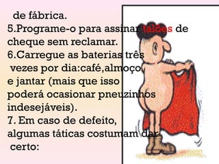 de fábrica.
5.Programe-o para assinar talões de
cheque sem reclamar.
6.Carregue as baterias três
vezes por dia:café,almoço
e jantar (mais que isso
poderá ocasionar pneuzinhos
indesejáveis).
7. Em caso de defeito,
algumas táticas costumam dar
certo:
 