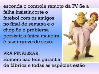esconda o controle remoto da TV. Se a
falha insistir,corte o
futebol com os amigos
no final de semana e o
chop.Se o problema
persistir,a única maneira
é fazer greve de sexo.
PRA FINALIZAR:
Homem não tem garantia
de fábrica e todas as espécies estão
 