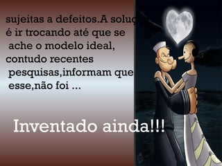 sujeitas a defeitos.A solução
é ir trocando até que se
ache o modelo ideal,
contudo recentes
pesquisas,informam que
esse,não foi ...
Inventado ainda!!!
 