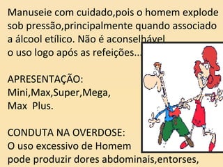 Manuseie com cuidado,pois o homem explode
sob pressão,principalmente quando associado
a álcool etílico. Não é aconselhável
o uso logo após as refeições...
APRESENTAÇÃO:
Mini,Max,Super,Mega,
Max Plus.
CONDUTA NA OVERDOSE:
O uso excessivo de Homem
pode produzir dores abdominais,entorses,
 