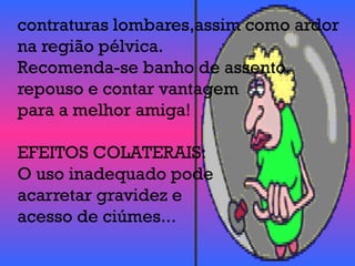 contraturas lombares,assim como ardor
na região pélvica.
Recomenda-se banho de assento,
repouso e contar vantagem
para a melhor amiga!
EFEITOS COLATERAIS:
O uso inadequado pode
acarretar gravidez e
acesso de ciúmes...
 