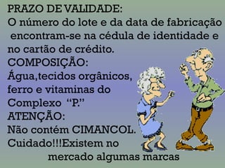 PRAZO DE VALIDADE:
O número do lote e da data de fabricação
encontram-se na cédula de identidade e
no cartão de crédito.
COMPOSIÇÃO:
Água,tecidos orgânicos,
ferro e vitaminas do
Complexo “P.”
ATENÇÃO:
Não contém CIMANCOL.
Cuidado!!!Existem no
mercado algumas marcas
 