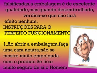 falsificadas,a embalagem é de excelente
qualidade,mas quando desembrulhado,
verifica-se que não fará
efeito nenhum.
INSTRUÇÕES PARA O
PERFEITO FUNCIONAMENTO:
1.Ao abrir a embalagem,faça
uma cara neutra,não se
mostre muito empolgada
com o produto.Se ficar
muito seguro de si,o Homem
 