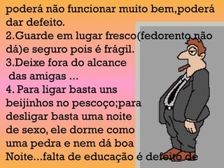 poderá não funcionar muito bem,poderá
dar defeito.
2.Guarde em lugar fresco(fedorento não
dá)e seguro pois é frágil.
3.Deixe fora do alcance
das amigas ...
4. Para ligar basta uns
beijinhos no pescoço;para
desligar basta uma noite
de sexo, ele dorme como
uma pedra e nem dá boa
Noite...falta de educação é defeito de
 