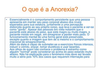 O que é a Anorexia? Essencialmente é o comportamento persistente que uma pessoa apresenta em manter seu peso corporal abaixo dos níveis esperados para sua estatura, juntamente a uma percepção distorcida quanto ao seu próprio corpo, que leva o paciente a ver-se como "gordo". Apesar das pessoas em volta notarem que o paciente está abaixo do peso, que está magro ou muito magro, o paciente insiste em negar, em emagrecer e perder mais peso. O funcionamento mental de uma forma geral está preservado, excepto quanto a imagem que tem de si mesmo e o comportamento irracional de emagrecimento. Além da dieta é capaz de submeter-se a exercícios físicos intensos, induzir o vómito, enjoar, tomar diuréticos e usar laxantes.  Aos olhos de quem não conhece o problema é estranho como alguém "normal" pode considerar-se acima do peso estando muito abaixo. Não há explicação para o fenómeno mas deve ser levado muito a sério pois 10% dos casos que requerem internação para  