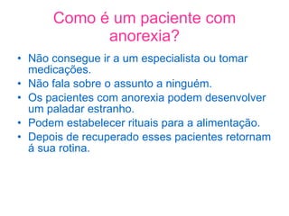 Como é um paciente com anorexia? Não consegue ir a um especialista ou tomar medicações. Não fala sobre o assunto a ninguém. Os pacientes com anorexia podem desenvolver um paladar estranho. Podem estabelecer rituais para a alimentação. Depois de recuperado esses pacientes retornam á sua rotina. 