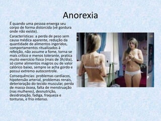 Anorexia
É quando uma pessoa enxerga seu
corpo de forma distorcida (vê gordura
onde não existe).
Características: a perda de peso sem
causa médica aparente, redução da
quantidade de alimentos ingeridos,
comportamentos ritualizados à
refeição, não assume a fome, torna-se
mais crítico e menos tolerante, pratica
muito exercício físico (mais de 3h/dia),
só come alimentos magros ou de valor
calórico baixo, sempre se acha gordo e
possui extremo autocontrole.
Consequências: problemas cardíacos,
hipotensão arterial, problemas renais,
deterioração do tecido muscular, perda
de massa óssea, falta de menstruação
(nas mulheres), desnutrição,
desidratação, fadiga, fraqueza e
tonturas, e frio intenso.
 