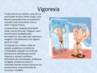 Vigorexia
É mais comum em homens, pois eles se
preocupam em ficar fortes a todo custo.
Mesmo passando horas na academia e
estando muito musculosos, eles se
vêem magros e fracos.
Características: vergonha do próprio
corpo, uso de fórmulas “mágicas” para
ficarem fortes (anabolizantes,
termogênicos, etc), dão valor extremo à
imagem e são obsessivos com alguma
parte do corpo.
Consequências: insônia e falta de
apetite, problemas circulatórios,
irritabilidade, redução nos níveis de
testosterona, desinteresse sexual,
fraqueza e cansaço constante,
dificuldade de concentração, problemas
no fígado, problemas ósseos e
articulares devido ao peso excessivo nos
treinamentos, e encurtamento de
músculos e tendões.
 