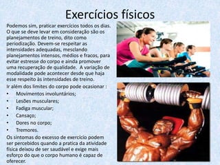 Exercícios físicos
Podemos sim, praticar exercícios todos os dias.
O que se deve levar em consideração são os
planejamentos de treino, dito como
periodização. Devem-se respeitar as
intensidades adequadas, mesclando
planejamentos intensos, médios e fracos, para
evitar estresse do corpo e ainda promover
uma recuperação de qualidade. A variação de
modalidade pode acontecer desde que haja
esse respeito às intensidades de treino.
Ir além dos limites do corpo pode ocasionar :
• Movimentos involuntários;
• Lesões musculares;
• Fadiga muscular;
• Cansaço;
• Dores no corpo;
• Tremores.
Os sintomas do excesso de exercício podem
ser percebidos quando a pratica da atividade
física deixou de ser saudável e exige mais
esforço do que o corpo humano é capaz de
oferecer.
 