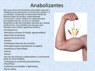 Anabolizantes
São uma classe de hormônios esteróides naturais e
sintéticos que promovem o crescimento celular e a
sua divisão, resultando no desenvolvimento de
diversos tipos de tecidos, especialmente
o muscular e ósseo. Podem ser administradas
principalmente por via oral ou injetável.
Atualmente não são utilizados somente por atletas
profissionais, mas também por pessoas que
desejam uma melhor aparência estética.
Consequências :
Alteração no humor (irritação, agressividade);
Hipertrofia da próstata;
Aparecimento de acne;
Calvície;
Cardiopatia (doenças do coração);
Disfunção hepática (problemas no fígado);
Impotência e Esterilidade;
Insônia;
Câncer;
No caso de crianças e adolescentes o crescimento
pode ser interrompido;
Virilização em mulheres (características
masculinas);
Problemas nos tendões e ligamentos;
Morte súbita.
 