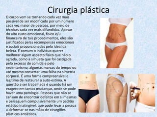 Cirurgia plástica
O corpo vem se tornando cada vez mais
possível de ser modificado por um número
cada vez maior de pessoas, por meio de
técnicas cada vez mais difundidas. Apesar
do alto custo emocional, físico e/u
financeiro de tais procedimentos, eles são
justificados pelas recompensas emocionais
e sociais proporcionadas pelo ideal da
beleza. É comum o individuo querer
melhorar algum aspecto físico que não o
agrada, como a silhueta que foi castigada
pelo excesso de comida e pelo
sedentarismo, algumas marcas do tempo ou
até mesmo consertar uma falha na simetria
corporal. É uma forma compreensível e
legítima de restaurar a auto-estima. A
questão a ser trabalhada é quando há um
exagero em tantas mudanças, onde se pode
haver uma patologia. Pessoas que não se
cansam de encontrar defeitos em si mesmas
e perseguem compulsivamente um padrão
estético inatingível, que pode levar a pessoa
a deformar-se nas mãos de cirurgiões
plásticos antiéticos.
 