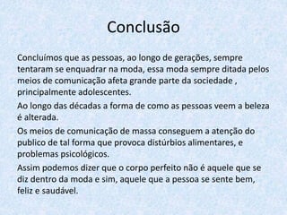Conclusão
Concluímos que as pessoas, ao longo de gerações, sempre
tentaram se enquadrar na moda, essa moda sempre ditada pelos
meios de comunicação afeta grande parte da sociedade ,
principalmente adolescentes.
Ao longo das décadas a forma de como as pessoas veem a beleza
é alterada.
Os meios de comunicação de massa conseguem a atenção do
publico de tal forma que provoca distúrbios alimentares, e
problemas psicológicos.
Assim podemos dizer que o corpo perfeito não é aquele que se
diz dentro da moda e sim, aquele que a pessoa se sente bem,
feliz e saudável.
 